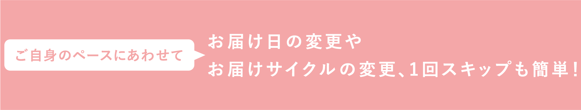 ご自身のペースにあわせてお届け日の変更やお届けサイクルの変更、1回スキップも簡単！